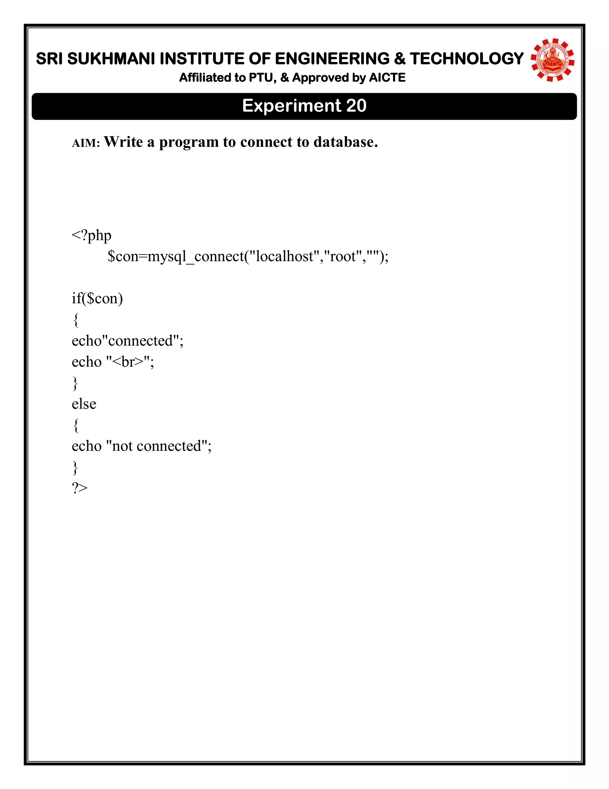 SRI SUKHMANI INSTITUTE OF ENGINEERING & TECHNOLOGY
Affiliated to PTU, & Approved by AICTE
AIM: Write a program to connect to database.
<?php
$con=mysql_connect("localhost","root","");
if($con)
{
echo"connected";
echo "<br>";
}
else
{
echo "not connected";
}
?>
Experiment 20
 