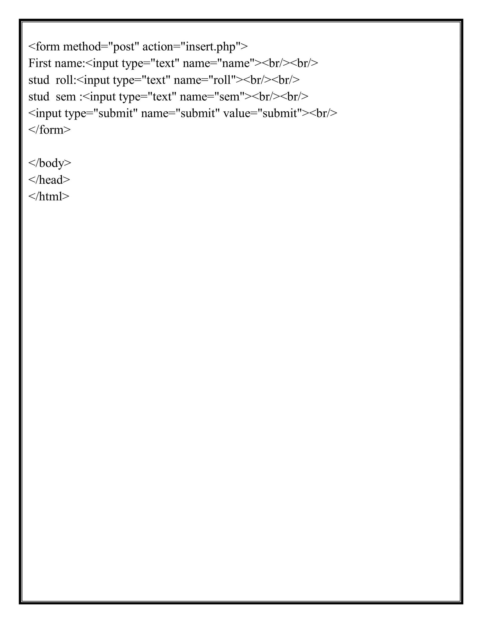 <form method="post" action="insert.php">
First name:<input type="text" name="name"><br/><br/>
stud roll:<input type="text" name="roll"><br/><br/>
stud sem :<input type="text" name="sem"><br/><br/>
<input type="submit" name="submit" value="submit"><br/>
</form>
</body>
</head>
</html>
 