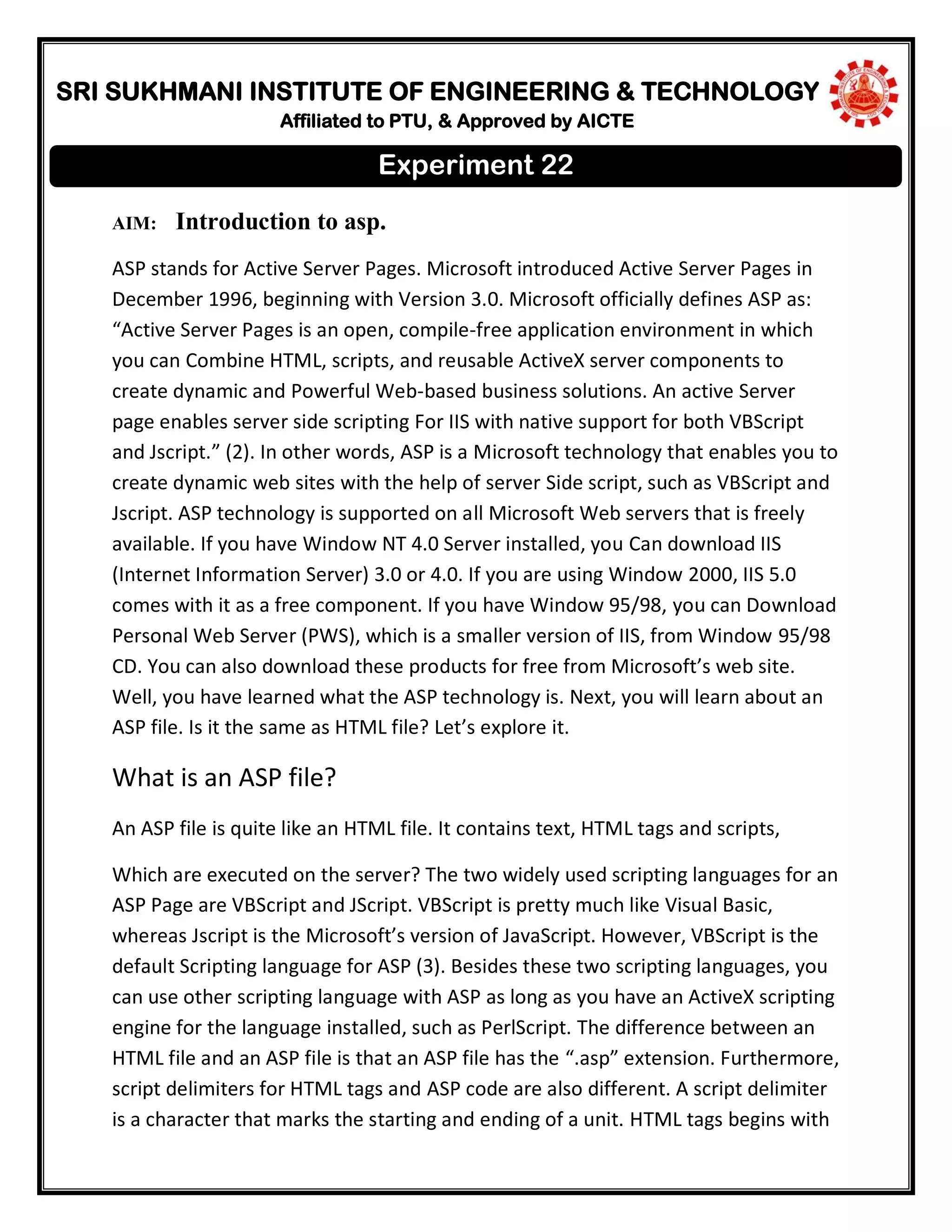 SRI SUKHMANI INSTITUTE OF ENGINEERING & TECHNOLOGY
Affiliated to PTU, & Approved by AICTE
AIM: Introduction to asp.
ASP stands for Active Server Pages. Microsoft introduced Active Server Pages in
December 1996, beginning with Version 3.0. Microsoft officially defines ASP as:
“Active Server Pages is an open, compile-free application environment in which
you can Combine HTML, scripts, and reusable ActiveX server components to
create dynamic and Powerful Web-based business solutions. An active Server
page enables server side scripting For IIS with native support for both VBScript
and Jscript.” (2). In other words, ASP is a Microsoft technology that enables you to
create dynamic web sites with the help of server Side script, such as VBScript and
Jscript. ASP technology is supported on all Microsoft Web servers that is freely
available. If you have Window NT 4.0 Server installed, you Can download IIS
(Internet Information Server) 3.0 or 4.0. If you are using Window 2000, IIS 5.0
comes with it as a free component. If you have Window 95/98, you can Download
Personal Web Server (PWS), which is a smaller version of IIS, from Window 95/98
CD. You can also download these products for free from Microsoft’s web site.
Well, you have learned what the ASP technology is. Next, you will learn about an
ASP file. Is it the same as HTML file? Let’s explore it.
What is an ASP file?
An ASP file is quite like an HTML file. It contains text, HTML tags and scripts,
Which are executed on the server? The two widely used scripting languages for an
ASP Page are VBScript and JScript. VBScript is pretty much like Visual Basic,
whereas Jscript is the Microsoft’s version of JavaScript. However, VBScript is the
default Scripting language for ASP (3). Besides these two scripting languages, you
can use other scripting language with ASP as long as you have an ActiveX scripting
engine for the language installed, such as PerlScript. The difference between an
HTML file and an ASP file is that an ASP file has the “.asp” extension. Furthermore,
script delimiters for HTML tags and ASP code are also different. A script delimiter
is a character that marks the starting and ending of a unit. HTML tags begins with
Experiment 22
 