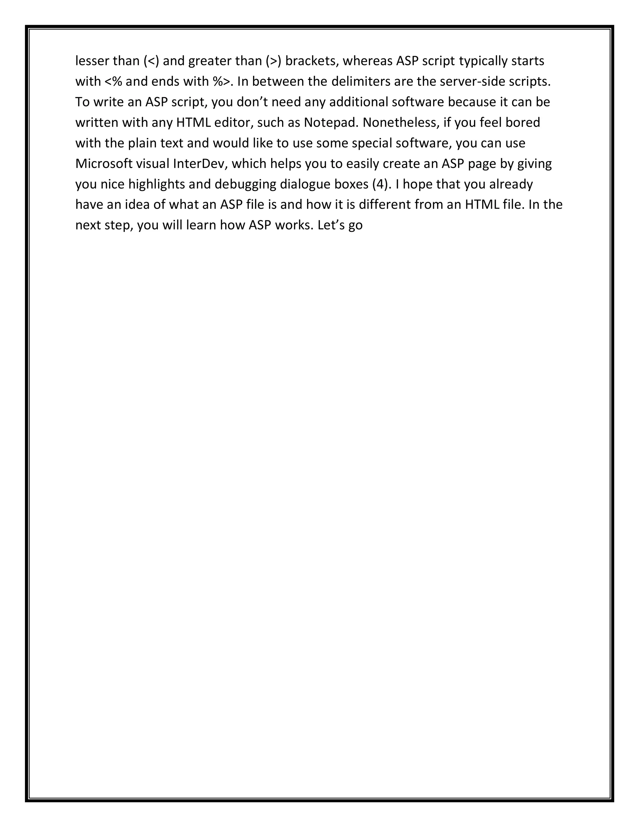 lesser than (<) and greater than (>) brackets, whereas ASP script typically starts
with <% and ends with %>. In between the delimiters are the server-side scripts.
To write an ASP script, you don’t need any additional software because it can be
written with any HTML editor, such as Notepad. Nonetheless, if you feel bored
with the plain text and would like to use some special software, you can use
Microsoft visual InterDev, which helps you to easily create an ASP page by giving
you nice highlights and debugging dialogue boxes (4). I hope that you already
have an idea of what an ASP file is and how it is different from an HTML file. In the
next step, you will learn how ASP works. Let’s go
 