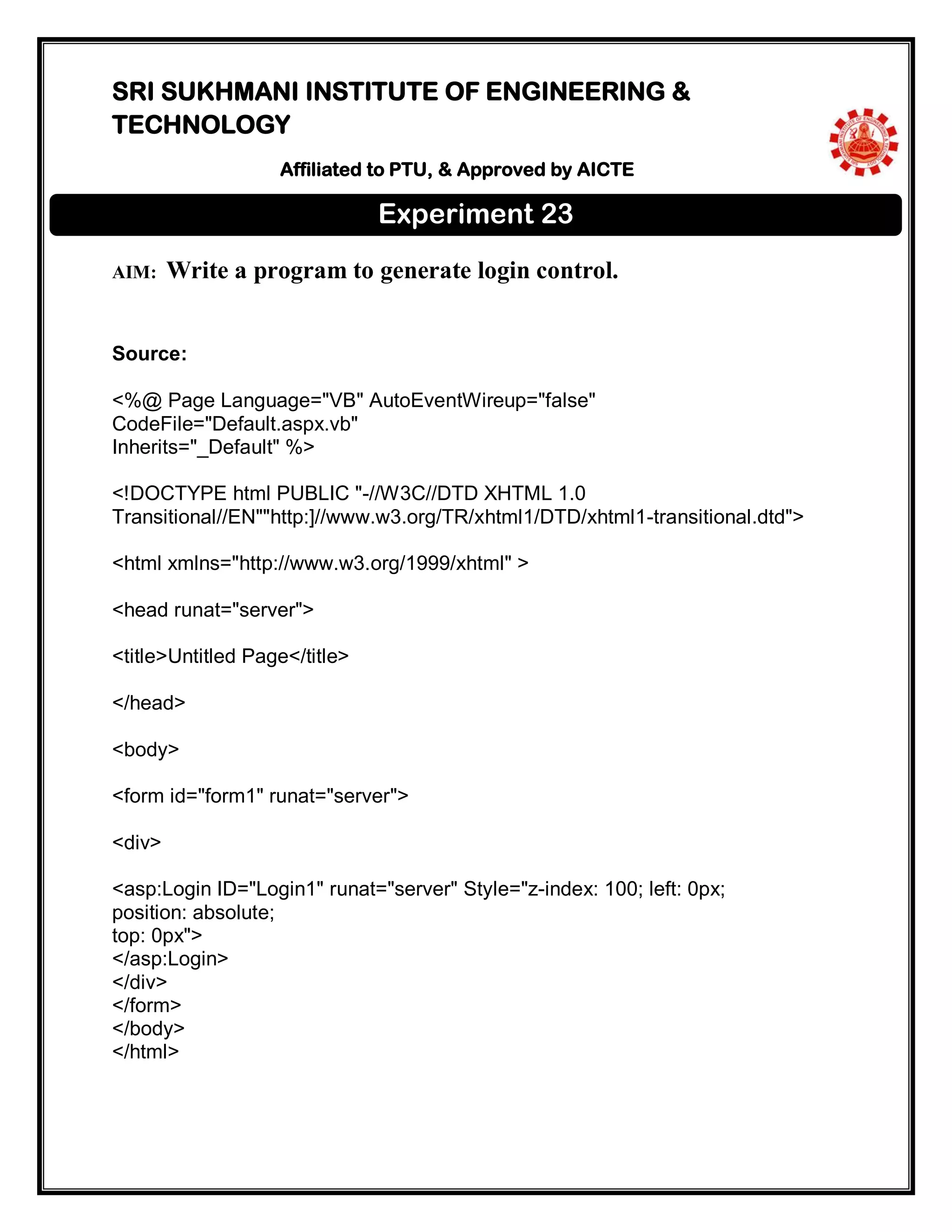 SRI SUKHMANI INSTITUTE OF ENGINEERING &
TECHNOLOGY
Affiliated to PTU, & Approved by AICTE
AIM: Write a program to generate login control.
Source:
<%@ Page Language="VB" AutoEventWireup="false"
CodeFile="Default.aspx.vb"
Inherits="_Default" %>
<!DOCTYPE html PUBLIC "-//W3C//DTD XHTML 1.0
Transitional//EN""http:]//www.w3.org/TR/xhtml1/DTD/xhtml1-transitional.dtd">
<html xmlns="http://www.w3.org/1999/xhtml" >
<head runat="server">
<title>Untitled Page</title>
</head>
<body>
<form id="form1" runat="server">
<div>
<asp:Login ID="Login1" runat="server" Style="z-index: 100; left: 0px;
position: absolute;
top: 0px">
</asp:Login>
</div>
</form>
</body>
</html>
Experiment 23
 