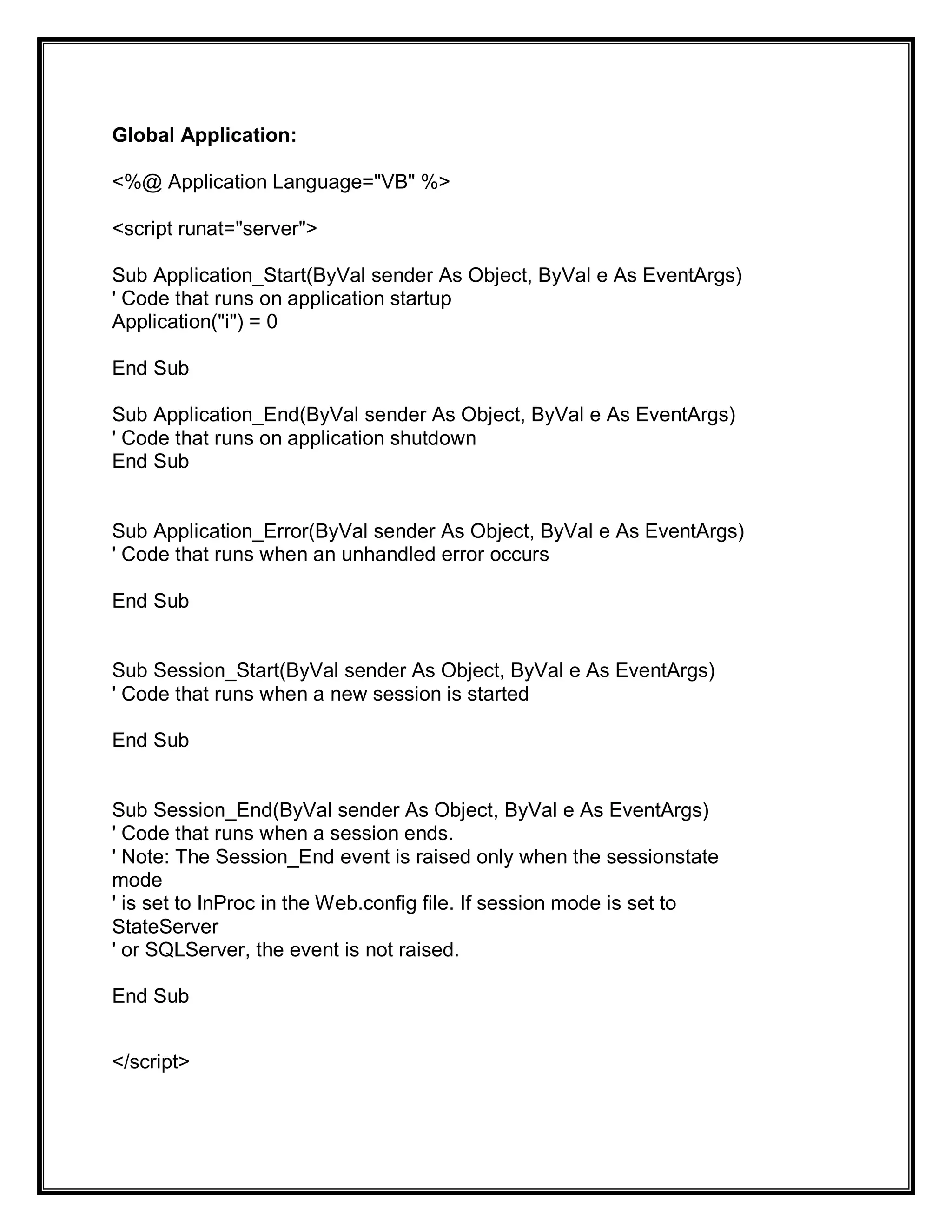 Global Application:
<%@ Application Language="VB" %>
<script runat="server">
Sub Application_Start(ByVal sender As Object, ByVal e As EventArgs)
' Code that runs on application startup
Application("i") = 0
End Sub
Sub Application_End(ByVal sender As Object, ByVal e As EventArgs)
' Code that runs on application shutdown
End Sub
Sub Application_Error(ByVal sender As Object, ByVal e As EventArgs)
' Code that runs when an unhandled error occurs
End Sub
Sub Session_Start(ByVal sender As Object, ByVal e As EventArgs)
' Code that runs when a new session is started
End Sub
Sub Session_End(ByVal sender As Object, ByVal e As EventArgs)
' Code that runs when a session ends.
' Note: The Session_End event is raised only when the sessionstate
mode
' is set to InProc in the Web.config file. If session mode is set to
StateServer
' or SQLServer, the event is not raised.
End Sub
</script>
 