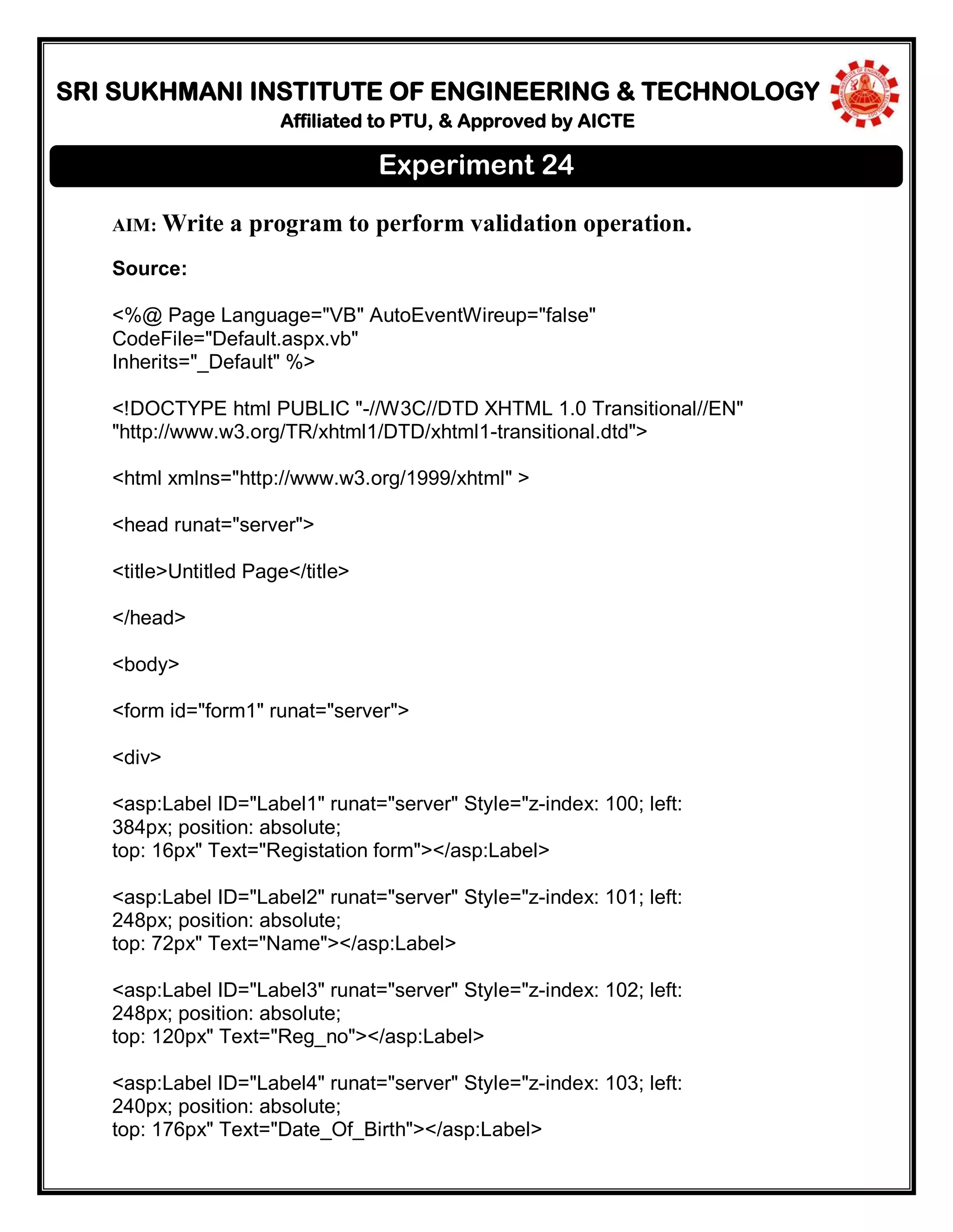 SRI SUKHMANI INSTITUTE OF ENGINEERING & TECHNOLOGY
Affiliated to PTU, & Approved by AICTE
AIM: Write a program to perform validation operation.
Source:
<%@ Page Language="VB" AutoEventWireup="false"
CodeFile="Default.aspx.vb"
Inherits="_Default" %>
<!DOCTYPE html PUBLIC "-//W3C//DTD XHTML 1.0 Transitional//EN"
"http://www.w3.org/TR/xhtml1/DTD/xhtml1-transitional.dtd">
<html xmlns="http://www.w3.org/1999/xhtml" >
<head runat="server">
<title>Untitled Page</title>
</head>
<body>
<form id="form1" runat="server">
<div>
<asp:Label ID="Label1" runat="server" Style="z-index: 100; left:
384px; position: absolute;
top: 16px" Text="Registation form"></asp:Label>
<asp:Label ID="Label2" runat="server" Style="z-index: 101; left:
248px; position: absolute;
top: 72px" Text="Name"></asp:Label>
<asp:Label ID="Label3" runat="server" Style="z-index: 102; left:
248px; position: absolute;
top: 120px" Text="Reg_no"></asp:Label>
<asp:Label ID="Label4" runat="server" Style="z-index: 103; left:
240px; position: absolute;
top: 176px" Text="Date_Of_Birth"></asp:Label>
Experiment 24
 