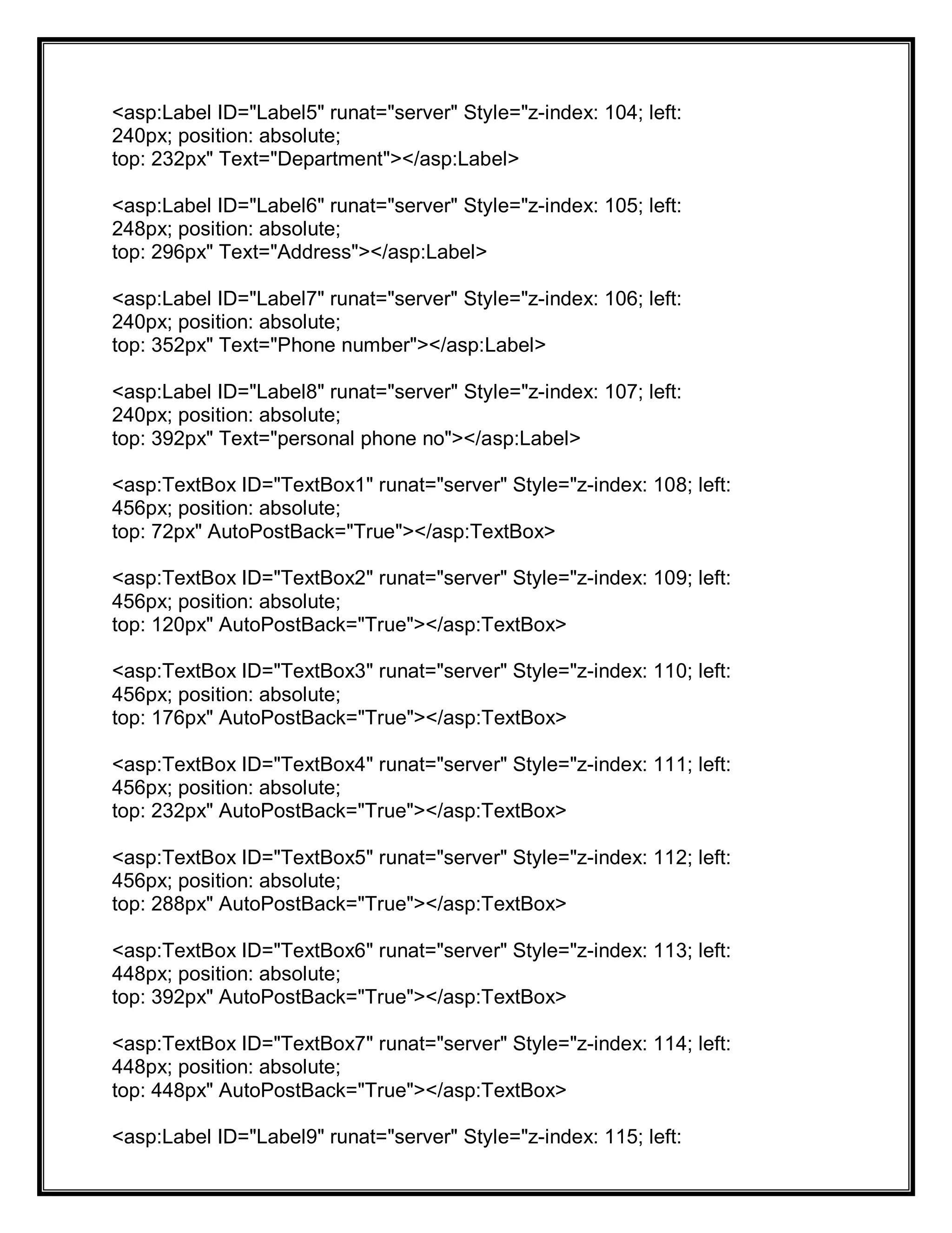 <asp:Label ID="Label5" runat="server" Style="z-index: 104; left:
240px; position: absolute;
top: 232px" Text="Department"></asp:Label>
<asp:Label ID="Label6" runat="server" Style="z-index: 105; left:
248px; position: absolute;
top: 296px" Text="Address"></asp:Label>
<asp:Label ID="Label7" runat="server" Style="z-index: 106; left:
240px; position: absolute;
top: 352px" Text="Phone number"></asp:Label>
<asp:Label ID="Label8" runat="server" Style="z-index: 107; left:
240px; position: absolute;
top: 392px" Text="personal phone no"></asp:Label>
<asp:TextBox ID="TextBox1" runat="server" Style="z-index: 108; left:
456px; position: absolute;
top: 72px" AutoPostBack="True"></asp:TextBox>
<asp:TextBox ID="TextBox2" runat="server" Style="z-index: 109; left:
456px; position: absolute;
top: 120px" AutoPostBack="True"></asp:TextBox>
<asp:TextBox ID="TextBox3" runat="server" Style="z-index: 110; left:
456px; position: absolute;
top: 176px" AutoPostBack="True"></asp:TextBox>
<asp:TextBox ID="TextBox4" runat="server" Style="z-index: 111; left:
456px; position: absolute;
top: 232px" AutoPostBack="True"></asp:TextBox>
<asp:TextBox ID="TextBox5" runat="server" Style="z-index: 112; left:
456px; position: absolute;
top: 288px" AutoPostBack="True"></asp:TextBox>
<asp:TextBox ID="TextBox6" runat="server" Style="z-index: 113; left:
448px; position: absolute;
top: 392px" AutoPostBack="True"></asp:TextBox>
<asp:TextBox ID="TextBox7" runat="server" Style="z-index: 114; left:
448px; position: absolute;
top: 448px" AutoPostBack="True"></asp:TextBox>
<asp:Label ID="Label9" runat="server" Style="z-index: 115; left:
 