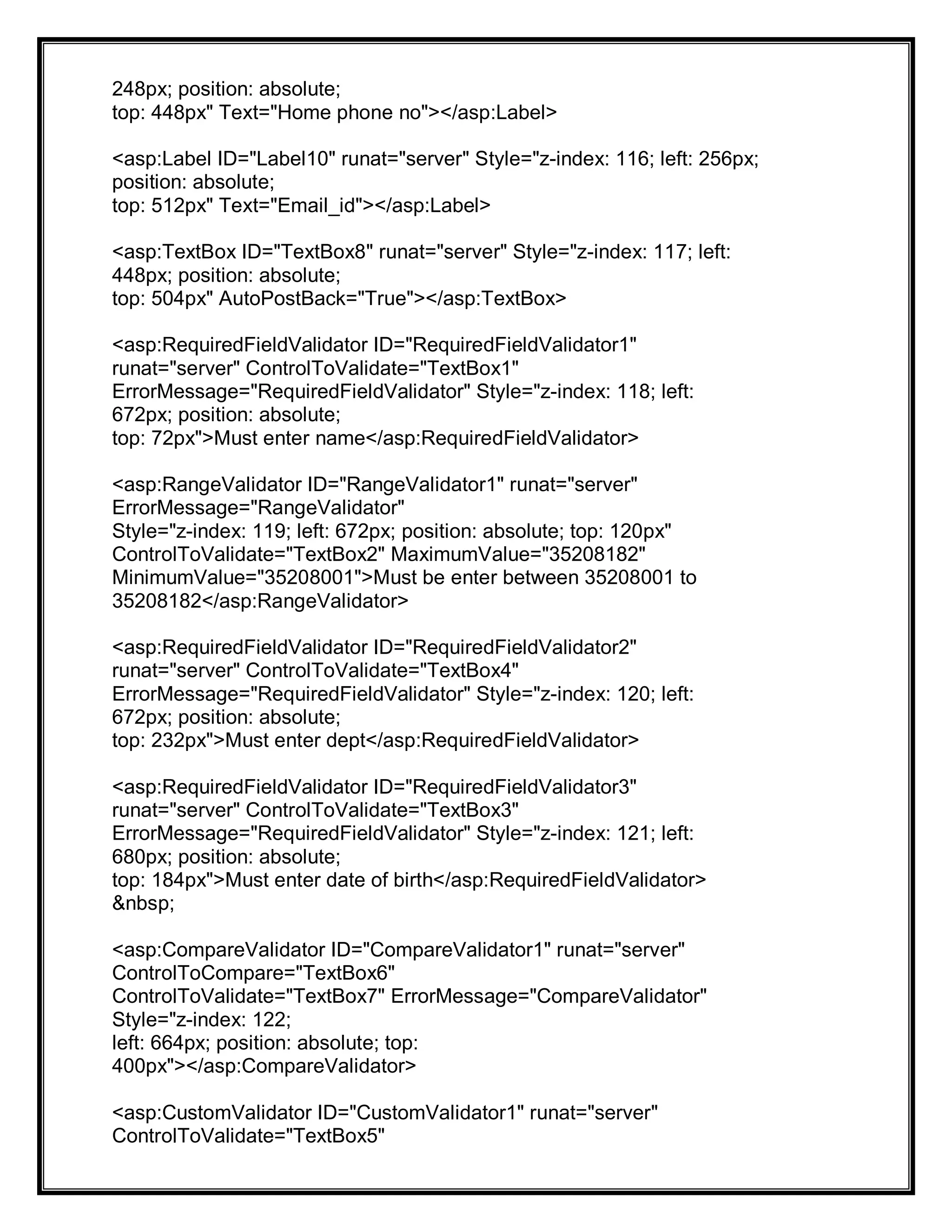 248px; position: absolute;
top: 448px" Text="Home phone no"></asp:Label>
<asp:Label ID="Label10" runat="server" Style="z-index: 116; left: 256px;
position: absolute;
top: 512px" Text="Email_id"></asp:Label>
<asp:TextBox ID="TextBox8" runat="server" Style="z-index: 117; left:
448px; position: absolute;
top: 504px" AutoPostBack="True"></asp:TextBox>
<asp:RequiredFieldValidator ID="RequiredFieldValidator1"
runat="server" ControlToValidate="TextBox1"
ErrorMessage="RequiredFieldValidator" Style="z-index: 118; left:
672px; position: absolute;
top: 72px">Must enter name</asp:RequiredFieldValidator>
<asp:RangeValidator ID="RangeValidator1" runat="server"
ErrorMessage="RangeValidator"
Style="z-index: 119; left: 672px; position: absolute; top: 120px"
ControlToValidate="TextBox2" MaximumValue="35208182"
MinimumValue="35208001">Must be enter between 35208001 to
35208182</asp:RangeValidator>
<asp:RequiredFieldValidator ID="RequiredFieldValidator2"
runat="server" ControlToValidate="TextBox4"
ErrorMessage="RequiredFieldValidator" Style="z-index: 120; left:
672px; position: absolute;
top: 232px">Must enter dept</asp:RequiredFieldValidator>
<asp:RequiredFieldValidator ID="RequiredFieldValidator3"
runat="server" ControlToValidate="TextBox3"
ErrorMessage="RequiredFieldValidator" Style="z-index: 121; left:
680px; position: absolute;
top: 184px">Must enter date of birth</asp:RequiredFieldValidator>
&nbsp;
<asp:CompareValidator ID="CompareValidator1" runat="server"
ControlToCompare="TextBox6"
ControlToValidate="TextBox7" ErrorMessage="CompareValidator"
Style="z-index: 122;
left: 664px; position: absolute; top:
400px"></asp:CompareValidator>
<asp:CustomValidator ID="CustomValidator1" runat="server"
ControlToValidate="TextBox5"
 