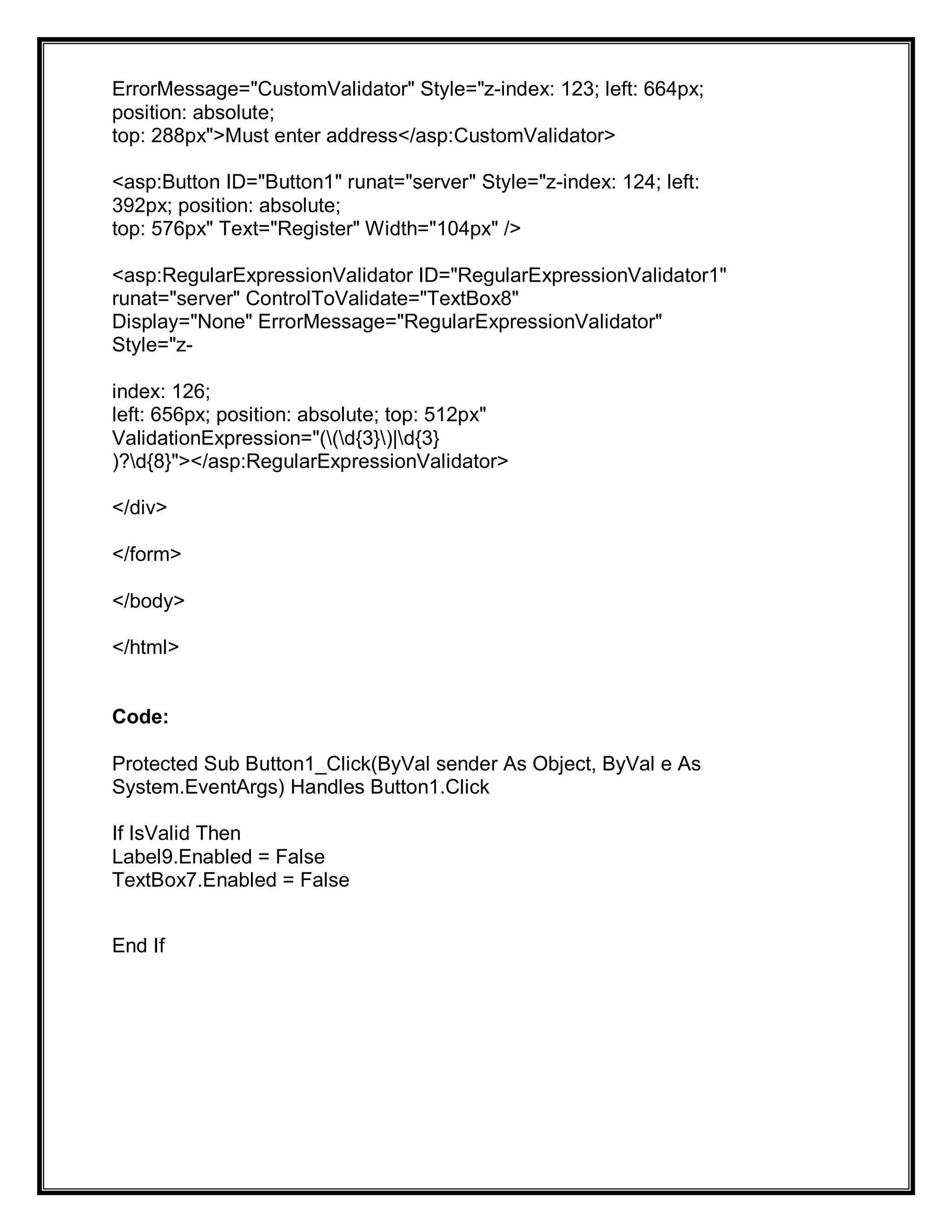 ErrorMessage="CustomValidator" Style="z-index: 123; left: 664px;
position: absolute;
top: 288px">Must enter address</asp:CustomValidator>
<asp:Button ID="Button1" runat="server" Style="z-index: 124; left:
392px; position: absolute;
top: 576px" Text="Register" Width="104px" />
<asp:RegularExpressionValidator ID="RegularExpressionValidator1"
runat="server" ControlToValidate="TextBox8"
Display="None" ErrorMessage="RegularExpressionValidator"
Style="z-
index: 126;
left: 656px; position: absolute; top: 512px"
ValidationExpression="((d{3})|d{3}
)?d{8}"></asp:RegularExpressionValidator>
</div>
</form>
</body>
</html>
Code:
Protected Sub Button1_Click(ByVal sender As Object, ByVal e As
System.EventArgs) Handles Button1.Click
If IsValid Then
Label9.Enabled = False
TextBox7.Enabled = False
End If
 