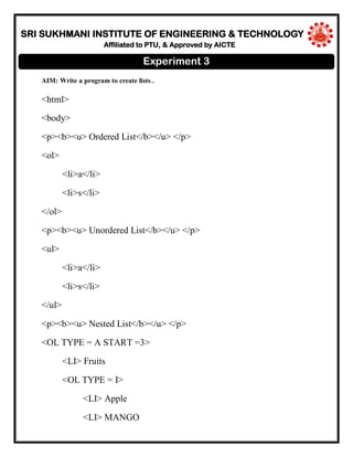 SRI SUKHMANI INSTITUTE OF ENGINEERING & TECHNOLOGY
Affiliated to PTU, & Approved by AICTE
AIM: Write a program to create lists..
<html>
<body>
<p><b><u> Ordered List</b></u> </p>
<ol>
<li>a</li>
<li>s</li>
</ol>
<p><b><u> Unordered List</b></u> </p>
<ul>
<li>a</li>
<li>s</li>
</ul>
<p><b><u> Nested List</b></u> </p>
<OL TYPE = A START =3>
<LI> Fruits
<OL TYPE = I>
<LI> Apple
<LI> MANGO
Experiment 3
 
