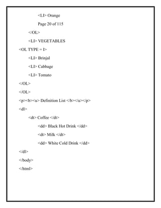 <LI> Orange
Page 20 of 115
</OL>
<LI> VEGETABLES
<OL TYPE = I>
<LI> Brinjal
<LI> Cabbage
<LI> Tomato
</OL>
</OL>
<p><b><u> Definition List </b></u></p>
<dl>
<dt> Coffee </dt>
<dd> Black Hot Drink </dd>
<dt> Milk </dt>
<dd> White Cold Drink </dd>
</dl>
</body>
</html>
 