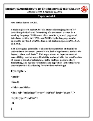 SRI SUKHMANI INSTITUTE OF ENGINEERING & TECHNOLOGY
Affiliated to PTU, & Approved by AICTE
AIM: Introduction to CSS..
Cascading Style Sheets (CSS) is a style sheet language used for
describing the look and formatting of a document written in a
markup language. While most often used to style web pages and
interfaces written in HTML and XHTML, the language can be
applied to any kind of XML document, including plain XML, SVG
and XUL.
CSS is designed primarily to enable the separation of document
content from document presentation, including elements such as the
layout, colors, and fonts.[1]
This separation can improve content
accessibility, provide more flexibility and control in the specification
of presentation characteristics, enable multiple pages to share
formatting, and reduce complexity and repetition in the structural
content (such as by allowing for table less web design
Example:-
<html>
<head>
<title>css</title>
<link rel="stylesheet" type="text/css" href="cs.css" />
<style type="text/css">
.di
{
Experiment 4
 