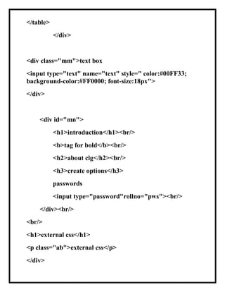 </table>
</div>
<div class="mm">text box
<input type="text" name="text" style=" color:#00FF33;
background-color:#FF0000; font-size:18px">
</div>
<div id="mn">
<h1>introduction</h1><br/>
<b>tag for bold</b><br/>
<h2>about clg</h2><br/>
<h3>create options</h3>
passwords
<input type="password"rollno="pws"><br/>
</div><br/>
<br/>
<h1>external css</h1>
<p class="ab">external css</p>
</div>
 