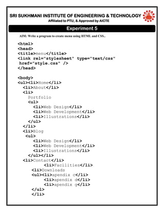 SRI SUKHMANI INSTITUTE OF ENGINEERING & TECHNOLOGY
Affiliated to PTU, & Approved by AICTE
AIM: Write a program to create menu using HTML and CSS..
<html>
<head>
<title>menu</title>
<link rel="stylesheet" type="text/css"
href="style.css" />
</head>
<body>
<ul><li>Home</li>
<li>About</li>
<li>
Portfolio
<ul>
<li>Web Design</li>
<li>Web Development</li>
<li>Illustrations</li>
</ul>
</li>
<li>Blog
<ul>
<li>Web Design</li>
<li>Web Development</li>
<li>Illustrations</li>
</ul></li>
<li>Contact</li>
<li>Facilities</li>
<li>Downloads
<ul><li>apendix c</li>
<li>apendix d</li>
<li>apendix g</li>
</ul>
</li>
Experiment 5
 