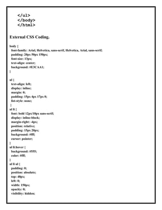 </ul>
</body>
</html>
External CSS Coding.
body {
font-family: Arial, Helvetica, sans-serif, Helvetica, Arial, sans-serif;
padding: 20px 50px 150px;
font-size: 13px;
text-align: center;
background: #E3CAA1;
}
ul {
text-align: left;
display: inline;
margin: 0;
padding: 15px 4px 17px 0;
list-style: none;
}
ul li {
font: bold 12px/18px sans-serif;
display: inline-block;
margin-right: -4px;
position: relative;
padding: 15px 20px;
background: #fff;
cursor: pointer;
}
ul li:hover {
background: #555;
color: #fff;
}
ul li ul {
padding: 0;
position: absolute;
top: 48px;
left: 0;
width: 150px;
opacity: 0;
visibility: hidden;
 