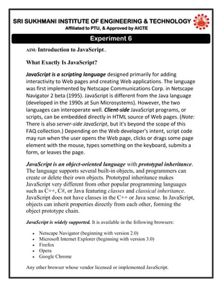 SRI SUKHMANI INSTITUTE OF ENGINEERING & TECHNOLOGY
Affiliated to PTU, & Approved by AICTE
AIM: Introduction to JavaScript..
What Exactly Is JavaScript?
JavaScript is a scripting language designed primarily for adding
interactivity to Web pages and creating Web applications. The language
was first implemented by Netscape Communications Corp. in Netscape
Navigator 2 beta (1995). JavaScript is different from the Java language
(developed in the 1990s at Sun Microsystems). However, the two
languages can interoperate well. Client-side JavaScript programs, or
scripts, can be embedded directly in HTML source of Web pages. (Note:
There is also server-side JavaScript, but it's beyond the scope of this
FAQ collection.) Depending on the Web developer's intent, script code
may run when the user opens the Web page, clicks or drags some page
element with the mouse, types something on the keyboard, submits a
form, or leaves the page.
JavaScript is an object-oriented language with prototypal inheritance.
The language supports several built-in objects, and programmers can
create or delete their own objects. Prototypal inheritance makes
JavaScript very different from other popular programming languages
such as C++, C#, or Java featuring classes and classical inheritance.
JavaScript does not have classes in the C++ or Java sense. In JavaScript,
objects can inherit properties directly from each other, forming the
object prototype chain.
JavaScript is widely supported. It is available in the following browsers:
Netscape Navigator (beginning with version 2.0)
Microsoft Internet Explorer (beginning with version 3.0)
Firefox
Opera
Google Chrome
Any other browser whose vendor licensed or implemented JavaScript.
Experiment 6
 