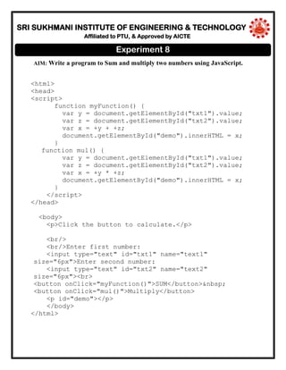 SRI SUKHMANI INSTITUTE OF ENGINEERING & TECHNOLOGY
Affiliated to PTU, & Approved by AICTE
AIM: Write a program to Sum and multiply two numbers using JavaScript.
<html>
<head>
<script>
function myFunction() {
var y = document.getElementById("txt1").value;
var z = document.getElementById("txt2").value;
var x = +y + +z;
document.getElementById("demo").innerHTML = x;
}
function mul() {
var y = document.getElementById("txt1").value;
var z = document.getElementById("txt2").value;
var x = +y * +z;
document.getElementById("demo").innerHTML = x;
}
</script>
</head>
<body>
<p>Click the button to calculate.</p>
<br/>
<br/>Enter first number:
<input type="text" id="txt1" name="text1"
size="6px">Enter second number:
<input type="text" id="txt2" name="text2"
size="6px"><br>
<button onClick="myFunction()">SUM</button>&nbsp;
<button onClick="mul()">Multiply</button>
<p id="demo"></p>
</body>
</html>
Experiment 8
 