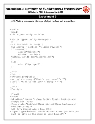 SRI SUKHMANI INSTITUTE OF ENGINEERING & TECHNOLOGY
Affiliated to PTU, & Approved by AICTE
AIM: Write a program to Show use of alert, confirm and prompt box.
<html>
<head>
<title>java script</title>
<script type="text/javascript">
<!--
function confirmation() {
var answer = confirm("Welcome Fb.com?")
if (answer){
alert("Welcome!")
window.location =
"http://www.fb.com/hatemyself90";
}
else{
alert("Bye bye!!")
}
}
//-->
<!--
function prompter() {
var reply = prompt("What's your name?", "")
alert ( "Nice to see you" + reply + "!")
}
//-->
</script>
</head>
<body>
<h1 align="center"> Java Script Alert, Confirm and
Prompt Box. </h1>
<form style="height:200px; width:200px; background-
color:#CC3366;">
<h3> Java Script Alert Box.</h3>
<input type="button" onclick="alert('Are you sure you
want to give us the deed to your house?')"
Experiment 9
 
