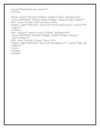value="Confirmation Alert">
</form>
<form style="height:200px; width:210px; background-
color:#FF9999; margin-top:-220px; margin-left:300px">
<h3> Java Script Confirm Box.</h3>
<input type="button" onClick="confirmation()" value="Fb
Login">
</form>
<div style=" margin-top:-220px; background-
color:#00FF66; height:200px; width:200px; margin-
left:600px;">
<h3> Java Script Prompt Box.</h3>
<input type="button" onclick="prompter()" value="Say my
name!">
</div>
</body>
</html>
 