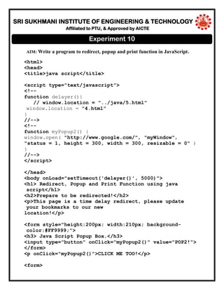 SRI SUKHMANI INSTITUTE OF ENGINEERING & TECHNOLOGY
Affiliated to PTU, & Approved by AICTE
AIM: Write a program to redirect, popup and print function in JavaScript.
<html>
<head>
<title>java script</title>
<script type="text/javascript">
<!--
function delayer(){
// window.location = "../java/5.html"
window.location = "4.html"
}
//-->
<!--
function myPopup2() {
window.open( "http://www.google.com/", "myWindow",
"status = 1, height = 300, width = 300, resizable = 0" )
}
//-->
</script>
</head>
<body onLoad="setTimeout('delayer()', 5000)">
<h1> Redirect, Popup and Print Function using java
script</h1>
<h2>Prepare to be redirected!</h2>
<p>This page is a time delay redirect, please update
your bookmarks to our new
location!</p>
<form style="height:200px; width:210px; background-
color:#FF9999;">
<h3> Java Script Popup Box.</h3>
<input type="button" onClick="myPopup2()" value="POP2!">
</form>
<p onClick="myPopup2()">CLICK ME TOO!</p>
<form>
Experiment 10
 