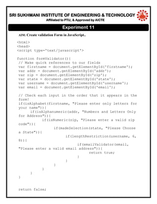 SRI SUKHMANI INSTITUTE OF ENGINEERING & TECHNOLOGY
Affiliated to PTU, & Approved by AICTE
AIM: Create validation Form in JavaScript..
<html>
<head>
<script type='text/javascript'>
function formValidator(){
// Make quick references to our fields
var firstname = document.getElementById('firstname');
var addr = document.getElementById('addr');
var zip = document.getElementById('zip');
var state = document.getElementById('state');
var username = document.getElementById('username');
var email = document.getElementById('email');
// Check each input in the order that it appears in the
form!
if(isAlphabet(firstname, "Please enter only letters for
your name")){
if(isAlphanumeric(addr, "Numbers and Letters Only
for Address")){
if(isNumeric(zip, "Please enter a valid zip
code")){
if(madeSelection(state, "Please Choose
a State")){
if(lengthRestriction(username, 6,
8)){
if(emailValidator(email,
"Please enter a valid email address")){
return true;
}
}
}
}
}
}
return false;
Experiment 11
 