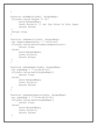 }
function notEmpty(joshi, helperMsg){
if(joshi.value.length == 0){
alert(helperMsg);
joshi.focus(); // set the focus to this input
return false;
}
return true;
}
function isNumeric(joshi, helperMsg){
var numericExpression = /^[0-9]+$/;
if(joshi.value.match(numericExpression)){
return true;
}else{
alert(helperMsg);
joshi.focus();
return false;
}
}
function isAlphabet(joshi, helperMsg){
var alphaExp = /^[a-zA-Z]+$/;
if(joshi.value.match(alphaExp)){
return true;
}else{
alert(helperMsg);
joshi.focus();
return false;
}
}
function isAlphanumeric(joshi, helperMsg){
var alphaExp = /^[0-9a-zA-Z]+$/;
if(joshi.value.match(alphaExp)){
return true;
}else{
alert(helperMsg);
joshi.focus();
return false;
}
 