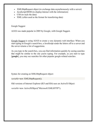 XMLHttpRequest object (to exchange data asynchronously with a server)
JavaScript/DOM (to display/interact with the information)
CSS (to style the data)
XML (often used as the format for transferring data)
Google Suggest
AJAX was made popular in 2005 by Google, with Google Suggest.
Google Suggest is using AJAX to create a very dynamic web interface: When you
start typing in Google's search box, a JavaScript sends the letters off to a server and
the server returns a list of suggestions.
As you type in the search box, you can find information quickly by seeing searches
that might be similar to the one you're typing. For example, as you start to type
[google], you may see searches for other popular google-related searches.
Syntax for creating an XMLHttpRequest object:
variable=new XMLHttpRequest();
Old versions of Internet Explorer (IE5 and IE6) uses an ActiveX Object:
variable=new ActiveXObject("Microsoft.XMLHTTP");
 