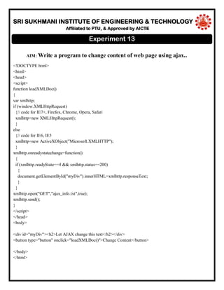 SRI SUKHMANI INSTITUTE OF ENGINEERING & TECHNOLOGY
Affiliated to PTU, & Approved by AICTE
AIM: Write a program to change content of web page using ajax..
<!DOCTYPE html>
<html>
<head>
<script>
function loadXMLDoc()
{
var xmlhttp;
if (window.XMLHttpRequest)
{// code for IE7+, Firefox, Chrome, Opera, Safari
xmlhttp=new XMLHttpRequest();
}
else
{// code for IE6, IE5
xmlhttp=new ActiveXObject("Microsoft.XMLHTTP");
}
xmlhttp.onreadystatechange=function()
{
if (xmlhttp.readyState==4 && xmlhttp.status==200)
{
document.getElementById("myDiv").innerHTML=xmlhttp.responseText;
}
}
xmlhttp.open("GET","ajax_info.txt",true);
xmlhttp.send();
}
</script>
</head>
<body>
<div id="myDiv"><h2>Let AJAX change this text</h2></div>
<button type="button" onclick="loadXMLDoc()">Change Content</button>
</body>
</html>
Experiment 13
 