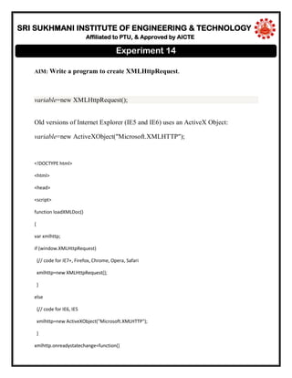 SRI SUKHMANI INSTITUTE OF ENGINEERING & TECHNOLOGY
Affiliated to PTU, & Approved by AICTE
AIM: Write a program to create XMLHttpRequest.
variable=new XMLHttpRequest();
Old versions of Internet Explorer (IE5 and IE6) uses an ActiveX Object:
variable=new ActiveXObject("Microsoft.XMLHTTP");
<!DOCTYPE html>
<html>
<head>
<script>
function loadXMLDoc()
{
var xmlhttp;
if (window.XMLHttpRequest)
{// code for IE7+, Firefox, Chrome, Opera, Safari
xmlhttp=new XMLHttpRequest();
}
else
{// code for IE6, IE5
xmlhttp=new ActiveXObject("Microsoft.XMLHTTP");
}
xmlhttp.onreadystatechange=function()
Experiment 14
 
