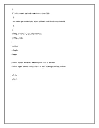 {
if (xmlhttp.readyState==4 && xmlhttp.status==200)
{
document.getElementById("myDiv").innerHTML=xmlhttp.responseText;
}
}
xmlhttp.open("GET","ajax_info.txt",true);
xmlhttp.send();
}
</script>
</head>
<body>
<div id="myDiv"><h2>Let AJAX change this text</h2></div>
<button type="button" onclick="loadXMLDoc()">Change Content</button>
</body>
</html>
 