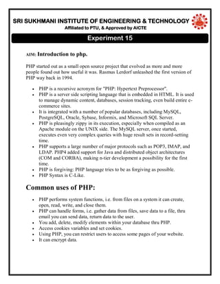 SRI SUKHMANI INSTITUTE OF ENGINEERING & TECHNOLOGY
Affiliated to PTU, & Approved by AICTE
AIM: Introduction to php.
PHP started out as a small open source project that evolved as more and more
people found out how useful it was. Rasmus Lerdorf unleashed the first version of
PHP way back in 1994.
PHP is a recursive acronym for "PHP: Hypertext Preprocessor".
PHP is a server side scripting language that is embedded in HTML. It is used
to manage dynamic content, databases, session tracking, even build entire e-
commerce sites.
It is integrated with a number of popular databases, including MySQL,
PostgreSQL, Oracle, Sybase, Informix, and Microsoft SQL Server.
PHP is pleasingly zippy in its execution, especially when compiled as an
Apache module on the UNIX side. The MySQL server, once started,
executes even very complex queries with huge result sets in record-setting
time.
PHP supports a large number of major protocols such as POP3, IMAP, and
LDAP. PHP4 added support for Java and distributed object architectures
(COM and CORBA), making n-tier development a possibility for the first
time.
PHP is forgiving: PHP language tries to be as forgiving as possible.
PHP Syntax is C-Like.
Common uses of PHP:
PHP performs system functions, i.e. from files on a system it can create,
open, read, write, and close them.
PHP can handle forms, i.e. gather data from files, save data to a file, thru
email you can send data, return data to the user.
You add, delete, modify elements within your database thru PHP.
Access cookies variables and set cookies.
Using PHP, you can restrict users to access some pages of your website.
It can encrypt data.
Experiment 15
 