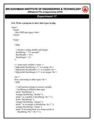 SRI SUKHMANI INSTITUTE OF ENGINEERING & TECHNOLOGY
Affiliated to PTU, & Approved by AICTE
AIM: Write a program to show data types in php.
<html>
<head>
<title>PHP data types</title>
</head>
<body>
<?php
// declare a string, double and integer
$testString = "3.5 seconds";
$testDouble = 79.2;
$testInteger = 12;
?>
<!-- print each variable’s value -->
<?php print( $testString ); ?> is a string.<br />
<?php print( $testDouble ); ?> is a double.<br />
<?php print( $testInteger ); ?> is an integer.<br />
<br />
Now, converting to other types:<br />
<?php
// call function settype to convert variable
// testString to different data types
print( "$testString" );
settype( $testString, "double" );
print( " as a double is $testString <br />" );
print( "$testString" );
settype( $testString, "integer" );
print( " as an integer is $testString <br />" );
settype( $testString, "string" );
print( "Converting back to a string results in
$testString <br /><br />" );
Experiment 17
 