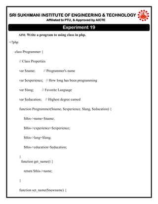 SRI SUKHMANI INSTITUTE OF ENGINEERING & TECHNOLOGY
Affiliated to PTU, & Approved by AICTE
AIM: Write a program to using class in php.
<?php
class Programmer {
// Class Properties
var $name; // Programmer's name
var $experience; // How long has been programming
var $lang; // Favorite Language
var $education; // Highest degree earned
function Programmer($name, $experience, $lang, $education) {
$this->name=$name;
$this->experience=$experience;
$this->lang=$lang;
$this->education=$education;
}
function get_name() {
return $this->name;
}
function set_name($newname) {
Experiment 19
 