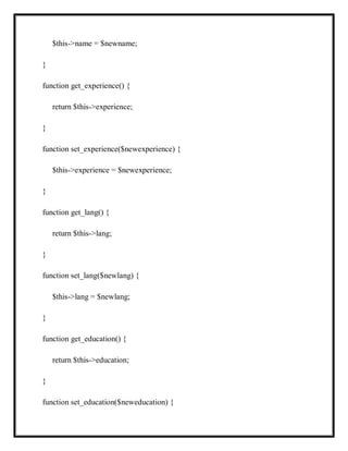 $this->name = $newname;
}
function get_experience() {
return $this->experience;
}
function set_experience($newexperience) {
$this->experience = $newexperience;
}
function get_lang() {
return $this->lang;
}
function set_lang($newlang) {
$this->lang = $newlang;
}
function get_education() {
return $this->education;
}
function set_education($neweducation) {
 
