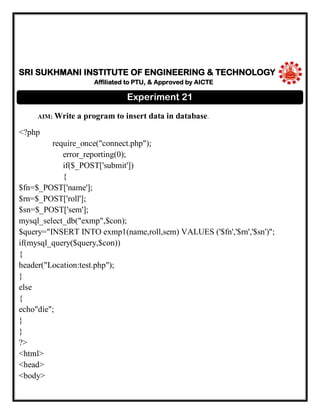 SRI SUKHMANI INSTITUTE OF ENGINEERING & TECHNOLOGY
Affiliated to PTU, & Approved by AICTE
AIM: Write a program to insert data in database.
<?php
require_once("connect.php");
error_reporting(0);
if($_POST['submit'])
{
$fn=$_POST['name'];
$rn=$_POST['roll'];
$sn=$_POST['sem'];
mysql_select_db("exmp",$con);
$query="INSERT INTO exmp1(name,roll,sem) VALUES ('$fn','$rn','$sn')";
if(mysql_query($query,$con))
{
header("Location:test.php");
}
else
{
echo"die";
}
}
?>
<html>
<head>
<body>
Experiment 21
 