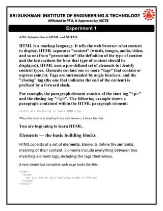 SRI SUKHMANI INSTITUTE OF ENGINEERING & TECHNOLOGY
Affiliated to PTU, & Approved by AICTE
AIM: Introduction to HTML and XHTML
HTML is a markup language. It tells the web browser what content
to display. HTML separates "content" (words, images, audio, video,
and so on) from "presentation" (the definition of the type of content
and the instructions for how that type of content should be
displayed). HTML uses a pre-defined set of elements to identify
content types. Elements contain one or more "tags" that contain or
express content. Tags are surrounded by angle brackets, and the
"closing" tag (the one that indicates the end of the content) is
prefixed by a forward slash.
For example, the paragraph element consists of the start tag "<p>"
and the closing tag "</p>". The following example shows a
paragraph contained within the HTML paragraph element:
<p>You are beginning to learn HTML.</p>
When this content is displayed in a web browser, it looks like this:
You are beginning to learn HTML.
Elements — the basic building blocks
HTML consists of a set of elements. Elements define the semantic
meaning of their content. Elements include everything between two
matching element tags, including the tags themselves.
A very simple but complete web page looks like this:
<html>
<body>
<p> you are in your begining stage of HTM</p>
</body>
</html>
Experiment 1
 