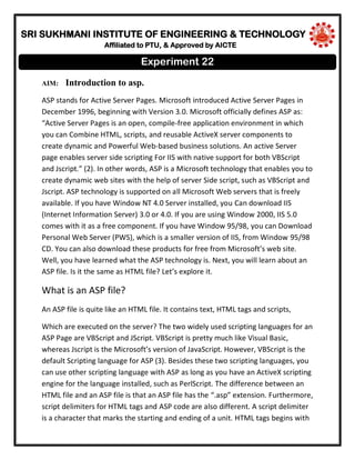 SRI SUKHMANI INSTITUTE OF ENGINEERING & TECHNOLOGY
Affiliated to PTU, & Approved by AICTE
AIM: Introduction to asp.
ASP stands for Active Server Pages. Microsoft introduced Active Server Pages in
December 1996, beginning with Version 3.0. Microsoft officially defines ASP as:
“Active Server Pages is an open, compile-free application environment in which
you can Combine HTML, scripts, and reusable ActiveX server components to
create dynamic and Powerful Web-based business solutions. An active Server
page enables server side scripting For IIS with native support for both VBScript
and Jscript.” (2). In other words, ASP is a Microsoft technology that enables you to
create dynamic web sites with the help of server Side script, such as VBScript and
Jscript. ASP technology is supported on all Microsoft Web servers that is freely
available. If you have Window NT 4.0 Server installed, you Can download IIS
(Internet Information Server) 3.0 or 4.0. If you are using Window 2000, IIS 5.0
comes with it as a free component. If you have Window 95/98, you can Download
Personal Web Server (PWS), which is a smaller version of IIS, from Window 95/98
CD. You can also download these products for free from Microsoft’s web site.
Well, you have learned what the ASP technology is. Next, you will learn about an
ASP file. Is it the same as HTML file? Let’s explore it.
What is an ASP file?
An ASP file is quite like an HTML file. It contains text, HTML tags and scripts,
Which are executed on the server? The two widely used scripting languages for an
ASP Page are VBScript and JScript. VBScript is pretty much like Visual Basic,
whereas Jscript is the Microsoft’s version of JavaScript. However, VBScript is the
default Scripting language for ASP (3). Besides these two scripting languages, you
can use other scripting language with ASP as long as you have an ActiveX scripting
engine for the language installed, such as PerlScript. The difference between an
HTML file and an ASP file is that an ASP file has the “.asp” extension. Furthermore,
script delimiters for HTML tags and ASP code are also different. A script delimiter
is a character that marks the starting and ending of a unit. HTML tags begins with
Experiment 22
 