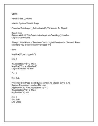 Code:
Partial Class _Default
Inherits System.Web.UI.Page
Protected Sub Login1_Authenticate(ByVal sender As Object,
ByVal e As
System.Web.UI.WebControls.AuthenticateEventArgs) Handles
Login1.Authenticate
If Login1.UserName = "Database" And Login1.Password = "Jaiswal" Then
MsgBox("You are successfully Logged in")
Else
MsgBox("Error:Loggedin")
End If
If Application("i") = 3 Then
MsgBox("You are Blocked")
Login1.Enabled = False
End If
End Sub
Protected Sub Page_Load(ByVal sender As Object, ByVal e As
System.EventArgs) Handles Me.Load
Application("i") = Int(Application("i") + 1)
If Application("i") > 3 Then
Application("i") = 0
End If
End Sub
End Class
 