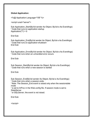 Global Application:
<%@ Application Language="VB" %>
<script runat="server">
Sub Application_Start(ByVal sender As Object, ByVal e As EventArgs)
' Code that runs on application startup
Application("i") = 0
End Sub
Sub Application_End(ByVal sender As Object, ByVal e As EventArgs)
' Code that runs on application shutdown
End Sub
Sub Application_Error(ByVal sender As Object, ByVal e As EventArgs)
' Code that runs when an unhandled error occurs
End Sub
Sub Session_Start(ByVal sender As Object, ByVal e As EventArgs)
' Code that runs when a new session is started
End Sub
Sub Session_End(ByVal sender As Object, ByVal e As EventArgs)
' Code that runs when a session ends.
' Note: The Session_End event is raised only when the sessionstate
mode
' is set to InProc in the Web.config file. If session mode is set to
StateServer
' or SQLServer, the event is not raised.
End Sub
</script>
 