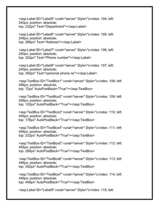<asp:Label ID="Label5" runat="server" Style="z-index: 104; left:
240px; position: absolute;
top: 232px" Text="Department"></asp:Label>
<asp:Label ID="Label6" runat="server" Style="z-index: 105; left:
248px; position: absolute;
top: 296px" Text="Address"></asp:Label>
<asp:Label ID="Label7" runat="server" Style="z-index: 106; left:
240px; position: absolute;
top: 352px" Text="Phone number"></asp:Label>
<asp:Label ID="Label8" runat="server" Style="z-index: 107; left:
240px; position: absolute;
top: 392px" Text="personal phone no"></asp:Label>
<asp:TextBox ID="TextBox1" runat="server" Style="z-index: 108; left:
456px; position: absolute;
top: 72px" AutoPostBack="True"></asp:TextBox>
<asp:TextBox ID="TextBox2" runat="server" Style="z-index: 109; left:
456px; position: absolute;
top: 120px" AutoPostBack="True"></asp:TextBox>
<asp:TextBox ID="TextBox3" runat="server" Style="z-index: 110; left:
456px; position: absolute;
top: 176px" AutoPostBack="True"></asp:TextBox>
<asp:TextBox ID="TextBox4" runat="server" Style="z-index: 111; left:
456px; position: absolute;
top: 232px" AutoPostBack="True"></asp:TextBox>
<asp:TextBox ID="TextBox5" runat="server" Style="z-index: 112; left:
456px; position: absolute;
top: 288px" AutoPostBack="True"></asp:TextBox>
<asp:TextBox ID="TextBox6" runat="server" Style="z-index: 113; left:
448px; position: absolute;
top: 392px" AutoPostBack="True"></asp:TextBox>
<asp:TextBox ID="TextBox7" runat="server" Style="z-index: 114; left:
448px; position: absolute;
top: 448px" AutoPostBack="True"></asp:TextBox>
<asp:Label ID="Label9" runat="server" Style="z-index: 115; left:
 