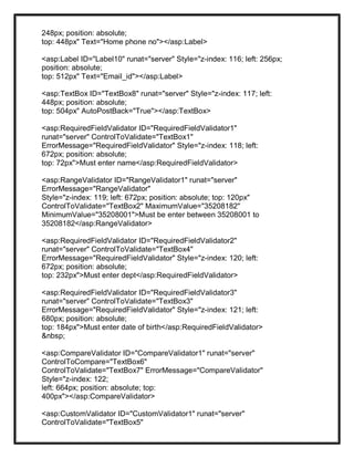 248px; position: absolute;
top: 448px" Text="Home phone no"></asp:Label>
<asp:Label ID="Label10" runat="server" Style="z-index: 116; left: 256px;
position: absolute;
top: 512px" Text="Email_id"></asp:Label>
<asp:TextBox ID="TextBox8" runat="server" Style="z-index: 117; left:
448px; position: absolute;
top: 504px" AutoPostBack="True"></asp:TextBox>
<asp:RequiredFieldValidator ID="RequiredFieldValidator1"
runat="server" ControlToValidate="TextBox1"
ErrorMessage="RequiredFieldValidator" Style="z-index: 118; left:
672px; position: absolute;
top: 72px">Must enter name</asp:RequiredFieldValidator>
<asp:RangeValidator ID="RangeValidator1" runat="server"
ErrorMessage="RangeValidator"
Style="z-index: 119; left: 672px; position: absolute; top: 120px"
ControlToValidate="TextBox2" MaximumValue="35208182"
MinimumValue="35208001">Must be enter between 35208001 to
35208182</asp:RangeValidator>
<asp:RequiredFieldValidator ID="RequiredFieldValidator2"
runat="server" ControlToValidate="TextBox4"
ErrorMessage="RequiredFieldValidator" Style="z-index: 120; left:
672px; position: absolute;
top: 232px">Must enter dept</asp:RequiredFieldValidator>
<asp:RequiredFieldValidator ID="RequiredFieldValidator3"
runat="server" ControlToValidate="TextBox3"
ErrorMessage="RequiredFieldValidator" Style="z-index: 121; left:
680px; position: absolute;
top: 184px">Must enter date of birth</asp:RequiredFieldValidator>
&nbsp;
<asp:CompareValidator ID="CompareValidator1" runat="server"
ControlToCompare="TextBox6"
ControlToValidate="TextBox7" ErrorMessage="CompareValidator"
Style="z-index: 122;
left: 664px; position: absolute; top:
400px"></asp:CompareValidator>
<asp:CustomValidator ID="CustomValidator1" runat="server"
ControlToValidate="TextBox5"
 