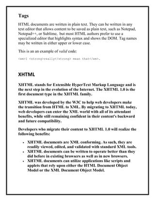 Tags
HTML documents are written in plain text. They can be written in any
text editor that allows content to be saved as plain text, such as Notepad,
Notepad++, or Sublime, but most HTML authors prefer to use a
specialized editor that highlights syntax and shows the DOM. Tag names
may be written in either upper or lower case.
This is an an example of valid code:
<em>I <strong>really</strong> mean that</em>.
XHTML
XHTML stands for Extensible HyperText Markup Language and is
the next step in the evolution of the Internet. The XHTML 1.0 is the
first document type in the XHTML family.
XHTML was developed by the W3C to help web developers make
the transition from HTML to XML. By migrating to XHTML today,
web developers can enter the XML world with all of its attendant
benefits, while still remaining confident in their content's backward
and future compatibility.
Developers who migrate their content to XHTML 1.0 will realize the
following benefits:
XHTML documents are XML conforming. As such, they are
readily viewed, edited, and validated with standard XML tools.
XHTML documents can be written to operate better than they
did before in existing browsers as well as in new browsers.
XHTML documents can utilize applications like scripts and
applets that rely upon either the HTML Document Object
Model or the XML Document Object Model.
 