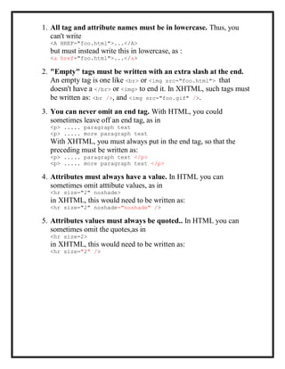 1. All tag and attribute names must be in lowercase. Thus, you
can't write
<A HREF="foo.html">...</A>
but must instead write this in lowercase, as :
<a href="foo.html">...</a>
2. "Empty" tags must be written with an extra slash at the end.
An empty tag is one like <br> or <img src="foo.html"> that
doesn't have a </br> or <img> to end it. In XHTML, such tags must
be written as: <br />, and <img src="foo.gif" />.
3. You can never omit an end tag. With HTML, you could
sometimes leave off an end tag, as in
<p> ..... paragraph text
<p> ..... more paragraph text
With XHTML, you must always put in the end tag, so that the
preceding must be written as:
<p> ..... paragraph text </p>
<p> ..... more paragraph text </p>
4. Attributes must always have a value. In HTML you can
sometimes omit atttibute values, as in
<hr size="2" noshade>
in XHTML, this would need to be written as:
<hr size="2" noshade="noshade" />
5. Attributes values must always be quoted.. In HTML you can
sometimes omit the quotes,as in
<hr size=2>
in XHTML, this would need to be written as:
<hr size="2" />
 