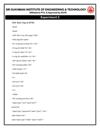 SRI SUKHMANI INSTITUTE OF ENGINEERING & TECHNOLOGY
Affiliated to PTU, & Approved by AICTE
AIM: Basic Tags in HTML.
<html>
<head>
<title>this is my first page</title>
<body bgcolor=pink>
<h1>welcome to html</h1><br/>
<b>tag for bold</b><br/>
<i>tag for italic</b><br/>
<u>tag for underline</u><br/>
<del>tag for delete</del><br/>
<h2>creating tables</h2>
<table border="2">
<th>table head</th>
<tr>
<td>row1</td>
<td>row2</td>
</tr>
</table>
<h2>creating text box</h2>
<input type="text" name"text">
password
<input type="password" name="pws"><br/>
radio button<br/>
male<input type="radio" name="male">
Experiment 2
 