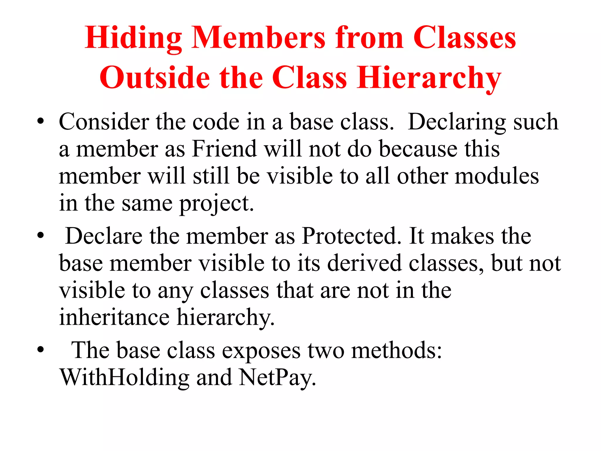 Hiding Members from Classes
Outside the Class Hierarchy
• Consider the code in a base class. Declaring such
a member as Friend will not do because this
member will still be visible to all other modules
in the same project.
• Declare the member as Protected. It makes the
base member visible to its derived classes, but not
visible to any classes that are not in the
inheritance hierarchy.
• The base class exposes two methods:
WithHolding and NetPay.
 