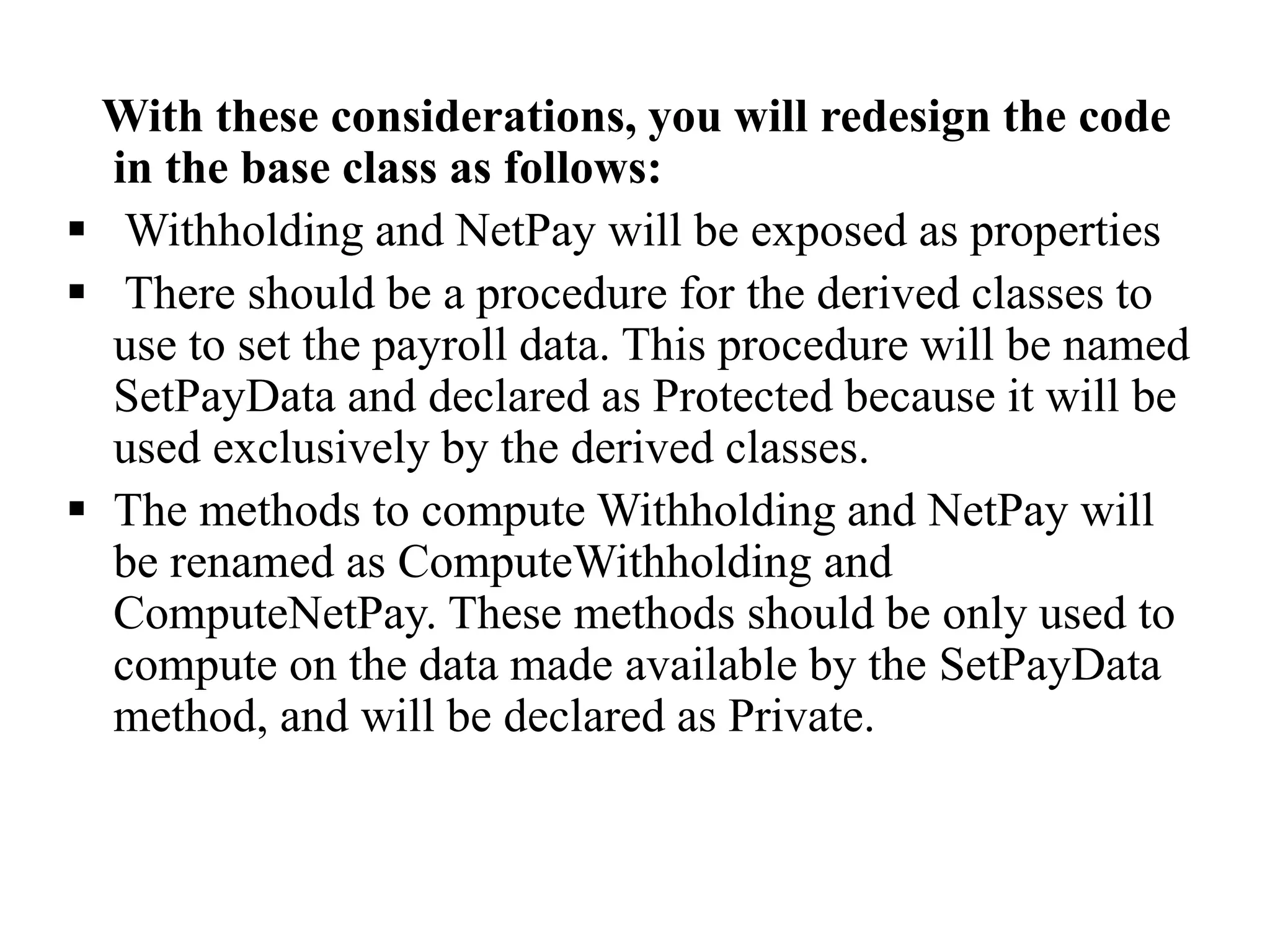 With these considerations, you will redesign the code
in the base class as follows:
 Withholding and NetPay will be exposed as properties
 There should be a procedure for the derived classes to
use to set the payroll data. This procedure will be named
SetPayData and declared as Protected because it will be
used exclusively by the derived classes.
 The methods to compute Withholding and NetPay will
be renamed as ComputeWithholding and
ComputeNetPay. These methods should be only used to
compute on the data made available by the SetPayData
method, and will be declared as Private.
 