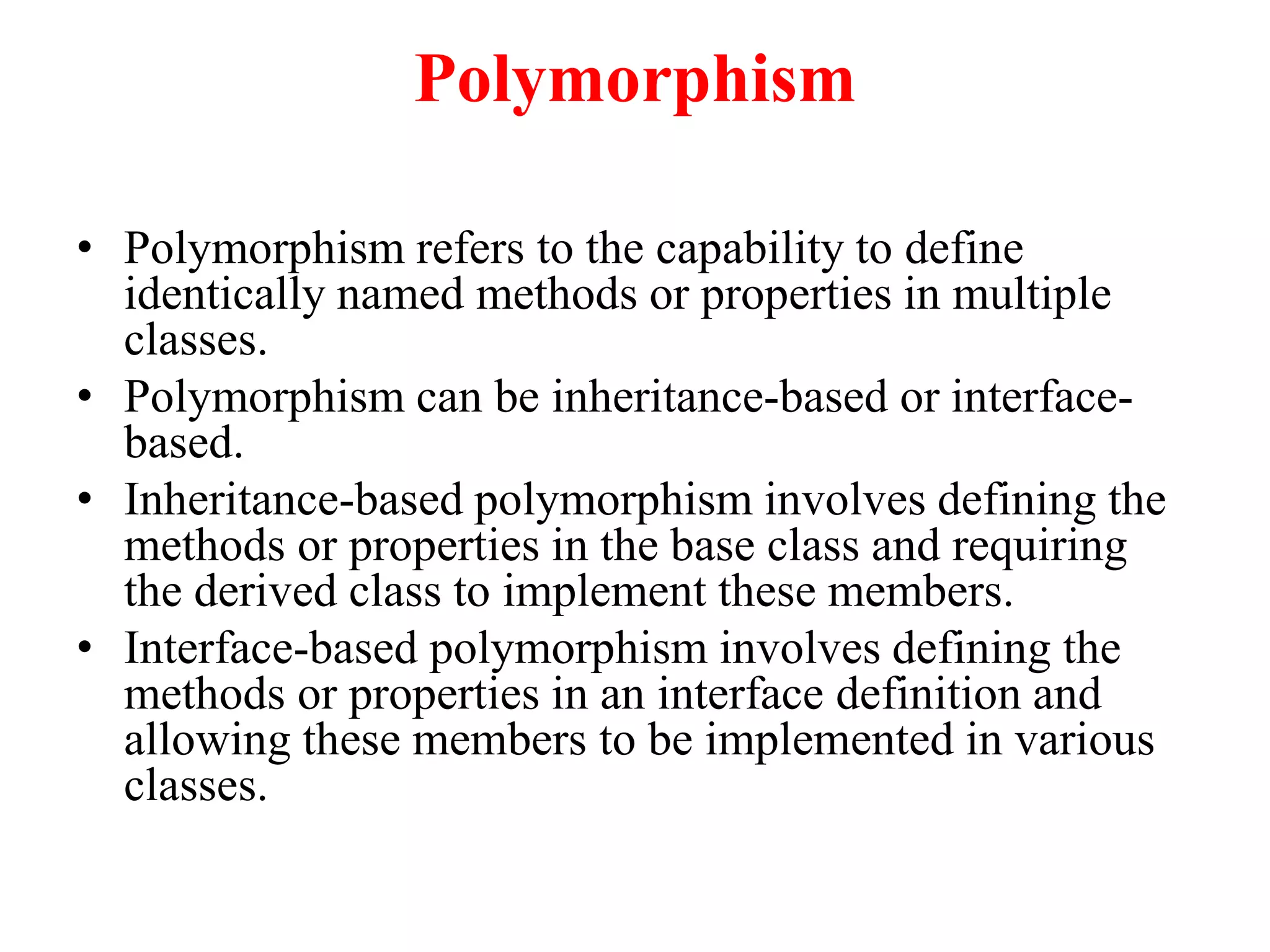 Polymorphism
• Polymorphism refers to the capability to define
identically named methods or properties in multiple
classes.
• Polymorphism can be inheritance-based or interface-
based.
• Inheritance-based polymorphism involves defining the
methods or properties in the base class and requiring
the derived class to implement these members.
• Interface-based polymorphism involves defining the
methods or properties in an interface definition and
allowing these members to be implemented in various
classes.
 