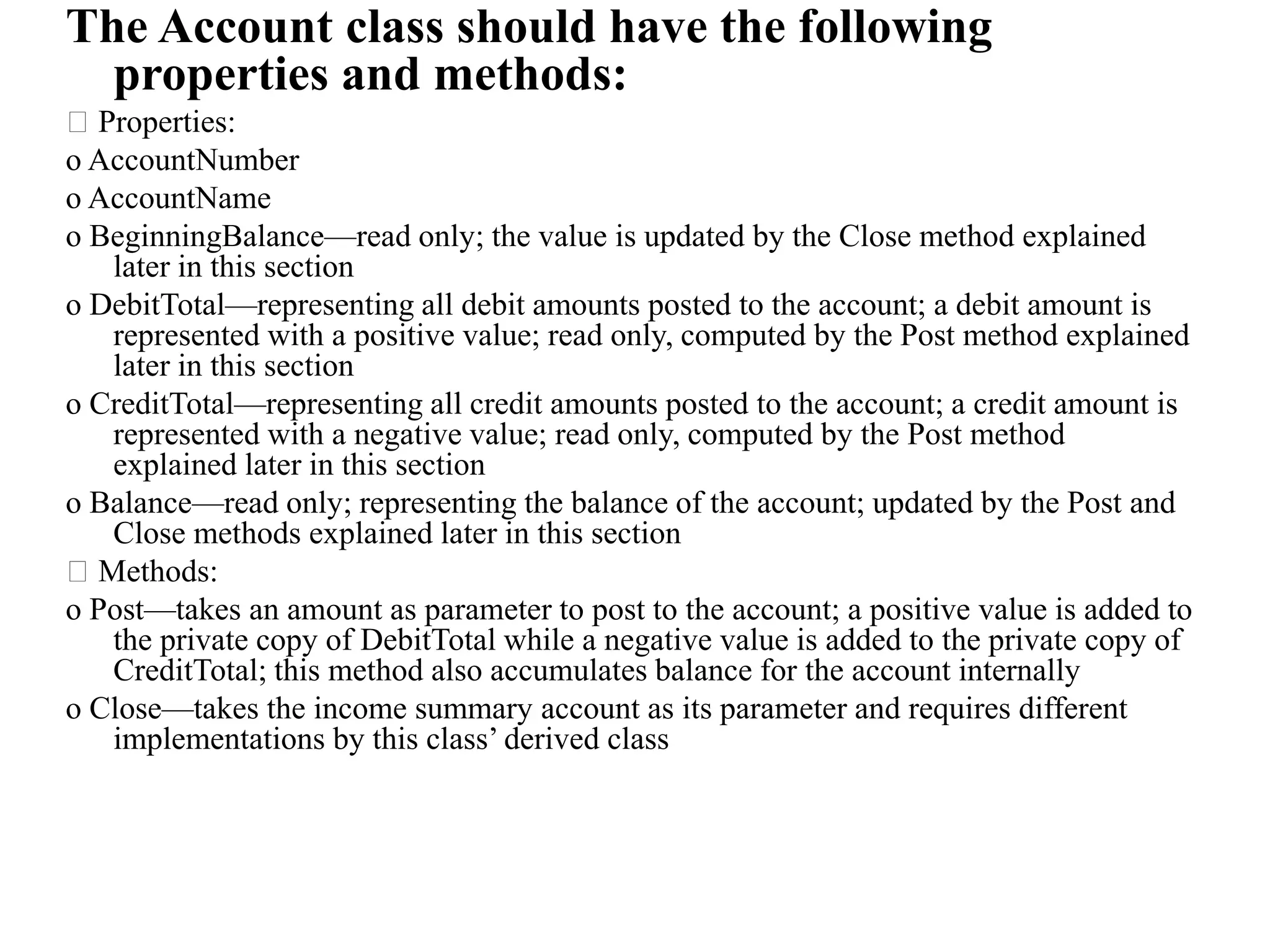 The Account class should have the following
properties and methods:
Properties:
o AccountNumber
o AccountName
o BeginningBalance—read only; the value is updated by the Close method explained
later in this section
o DebitTotal—representing all debit amounts posted to the account; a debit amount is
represented with a positive value; read only, computed by the Post method explained
later in this section
o CreditTotal—representing all credit amounts posted to the account; a credit amount is
represented with a negative value; read only, computed by the Post method
explained later in this section
o Balance—read only; representing the balance of the account; updated by the Post and
Close methods explained later in this section
Methods:
o Post—takes an amount as parameter to post to the account; a positive value is added to
the private copy of DebitTotal while a negative value is added to the private copy of
CreditTotal; this method also accumulates balance for the account internally
o Close—takes the income summary account as its parameter and requires different
implementations by this class’ derived class
 