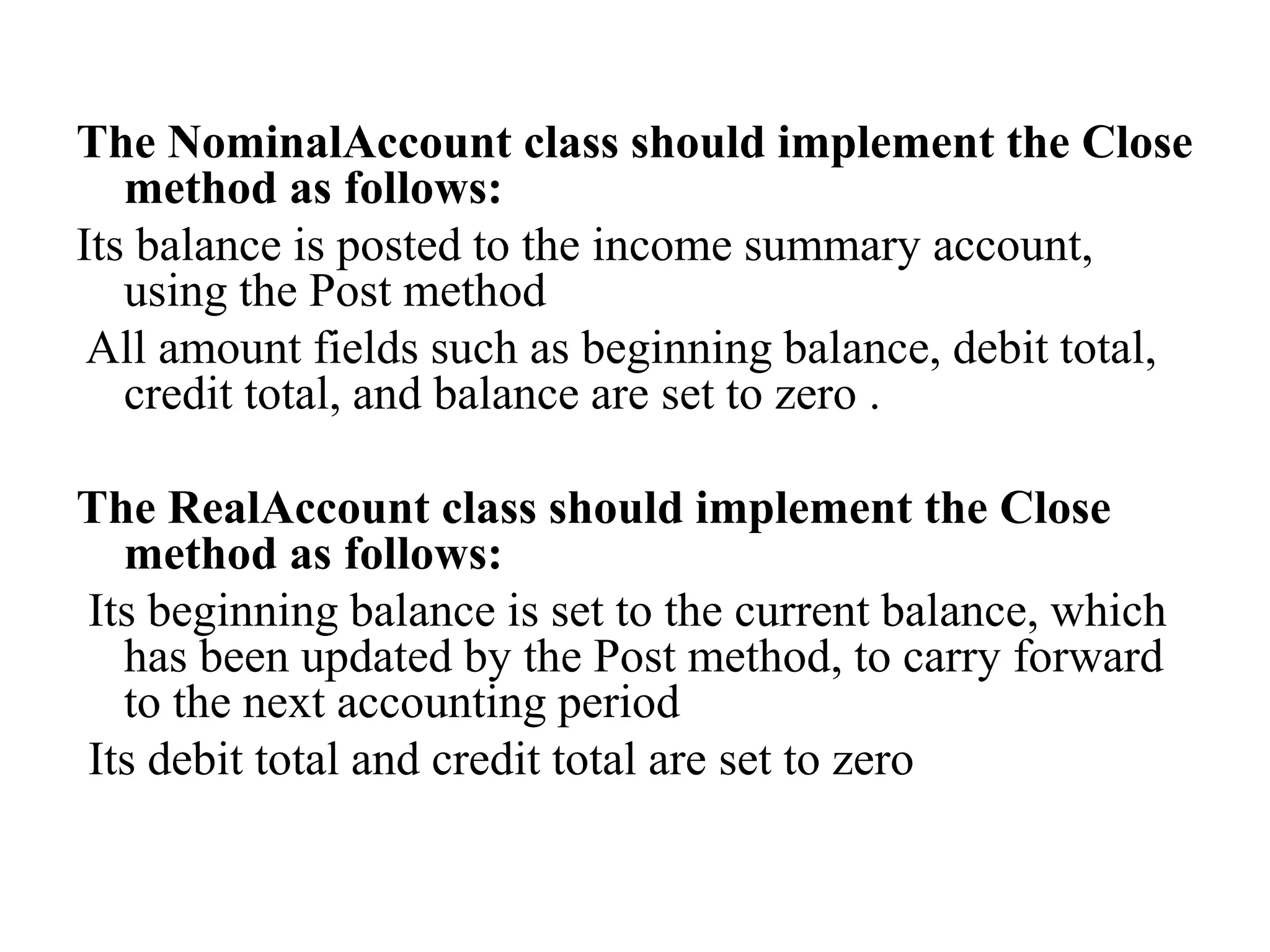The NominalAccount class should implement the Close
method as follows:
Its balance is posted to the income summary account,
using the Post method
All amount fields such as beginning balance, debit total,
credit total, and balance are set to zero .
The RealAccount class should implement the Close
method as follows:
Its beginning balance is set to the current balance, which
has been updated by the Post method, to carry forward
to the next accounting period
Its debit total and credit total are set to zero
 