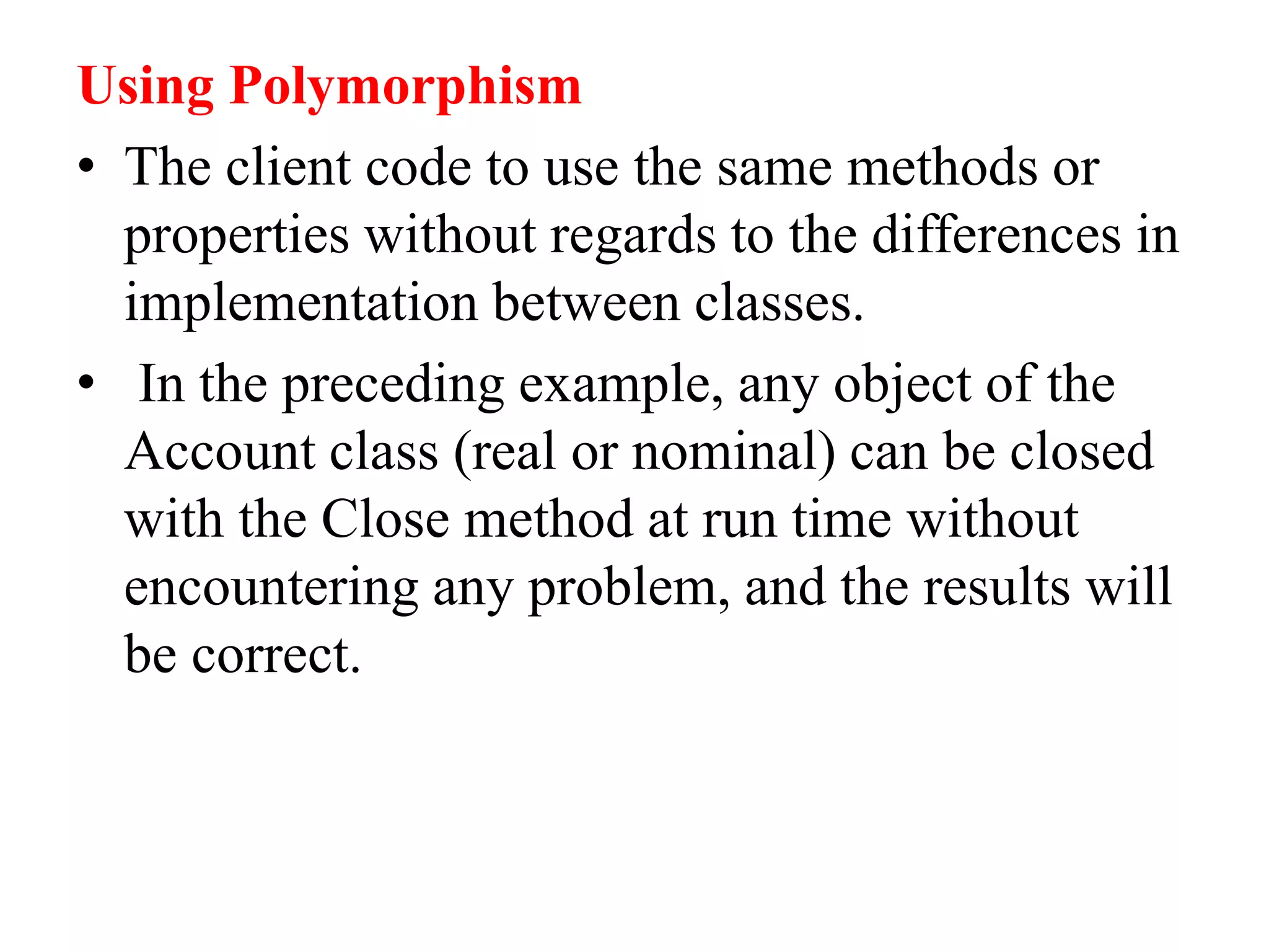 Using Polymorphism
• The client code to use the same methods or
properties without regards to the differences in
implementation between classes.
• In the preceding example, any object of the
Account class (real or nominal) can be closed
with the Close method at run time without
encountering any problem, and the results will
be correct.
 