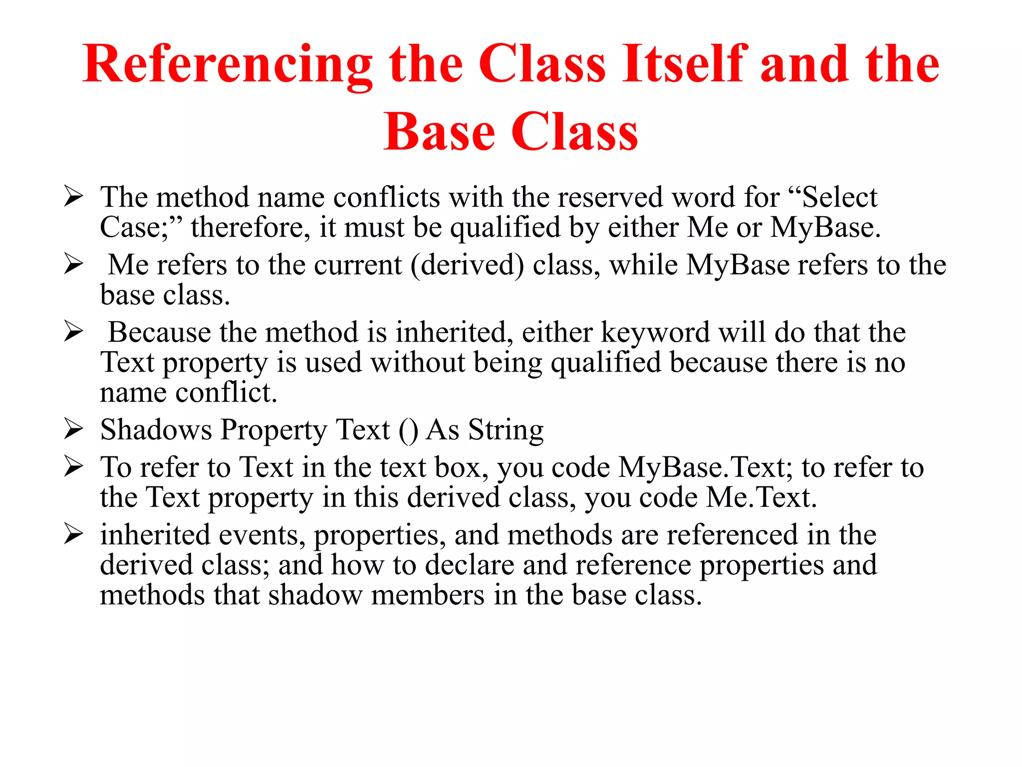 Referencing the Class Itself and the
Base Class
 The method name conflicts with the reserved word for “Select
Case;” therefore, it must be qualified by either Me or MyBase.
 Me refers to the current (derived) class, while MyBase refers to the
base class.
 Because the method is inherited, either keyword will do that the
Text property is used without being qualified because there is no
name conflict.
 Shadows Property Text () As String
 To refer to Text in the text box, you code MyBase.Text; to refer to
the Text property in this derived class, you code Me.Text.
 inherited events, properties, and methods are referenced in the
derived class; and how to declare and reference properties and
methods that shadow members in the base class.
 