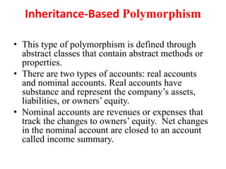 Inheritance-Based Polymorphism
• This type of polymorphism is defined through
abstract classes that contain abstract methods or
properties.
• There are two types of accounts: real accounts
and nominal accounts. Real accounts have
substance and represent the company’s assets,
liabilities, or owners’ equity.
• Nominal accounts are revenues or expenses that
track the changes to owners’ equity. Net changes
in the nominal account are closed to an account
called income summary.
 