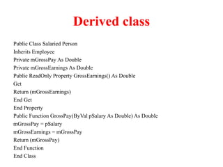 Derived class
Public Class Salaried Person
Inherits Employee
Private mGrossPay As Double
Private mGrossEarnings As Double
Public ReadOnly Property GrossEarnings() As Double
Get
Return (mGrossEarnings)
End Get
End Property
Public Function GrossPay(ByVal pSalary As Double) As Double
mGrossPay = pSalary
mGrossEarnings = mGrossPay
Return (mGrossPay)
End Function
End Class
 
